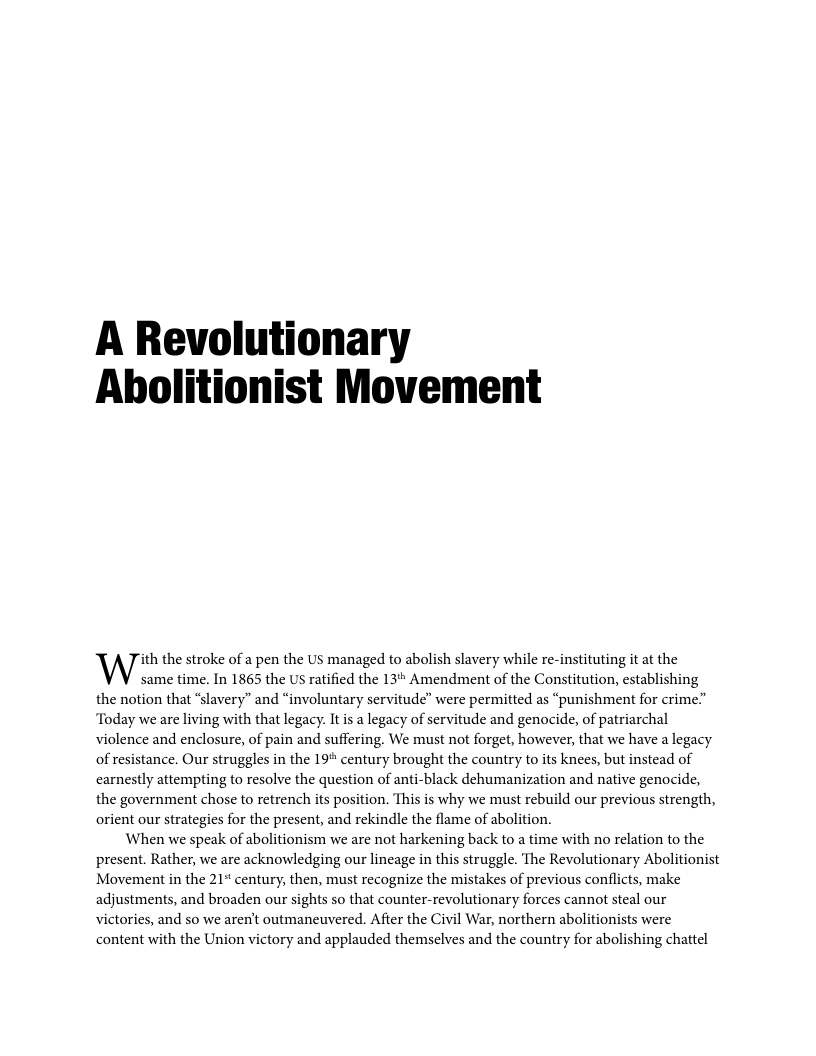 A Revolutionary Abholitionist Movement ith the stroke of a pen the US managed to abolish slavery while re-instituting it at the Wsame time. In 1865 the US ratified the 13 Amendment of the Constitution, establishing the notion that “slavery” and “involuntary servitude” were permitted as “punishment for crime” ‘Today we are living with that legacy. It i a legacy of servitude and genocide, of patriarchal violence and enclosure, of pain and suffering. We must not forget, however, that we have a legacy of resistance. Our struggles in the 19" century brought the country to its knees, but instead of carnestly attempting to resolve the question of anti-black dehumanization and native genocide, the government chose to retrench s position. This is why we must rebuild our previous strength, orient our strategies for the present, and rekindle the flame of abolition. When we speak of abolitionism we are not harkening back to a time with no relation to the present. Rather, we are acknowledging our lineage in this struggle. The Revolutionary Abolitionist Movement in the 21* century, then, must recognize the mistakes of previous conflicts, make adjustments, and broaden our sights so that counter-revolutionary forces cannot steal our victories, and so we aren’t outmaneuvered. After the Civil War, northern abolitionists were content with the Union victory and applauded themselves and the country for abolishing chattel